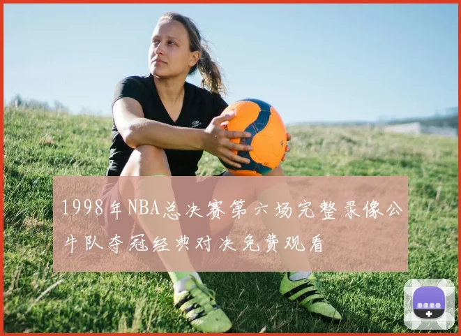 1998年NBA总决赛第六场完整录像公牛队夺冠经典对决免费观看