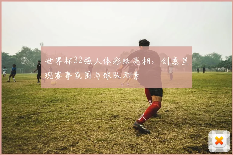世界杯32强人体彩绘亮相，创意呈现赛事氛围与球队元素