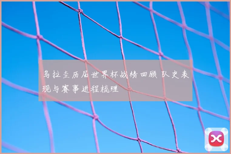 乌拉圭历届世界杯战绩回顾 队史表现与赛事进程梳理