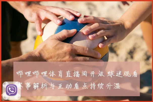 哔哩哔哩体育直播间开放 球迷观看赛事解析与互动看点持续升温