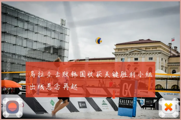乌拉圭击败韩国收获关键胜利小组出线悬念再起