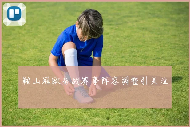 鞍山冠欧备战赛事阵容调整引关注