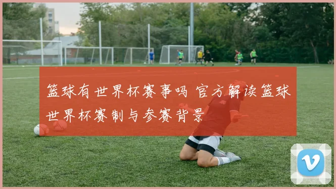 篮球有世界杯赛事吗 官方解读篮球世界杯赛制与参赛背景